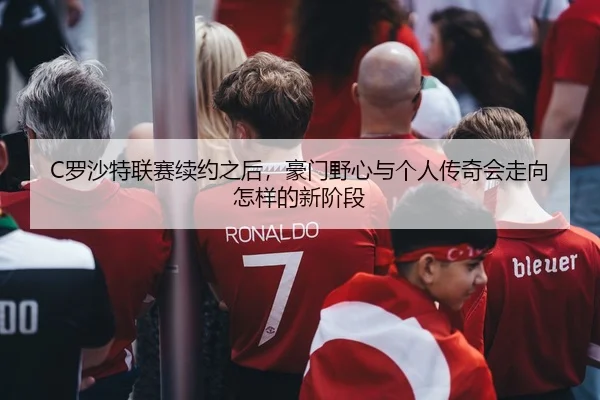 C罗沙特联赛续约之后，豪门野心与个人传奇会走向怎样的新阶段